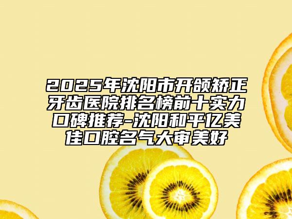 2025年沈阳市开颌矫正牙齿医院排名榜前十实力口碑推荐-沈阳和平亿美佳口腔名气大审美好