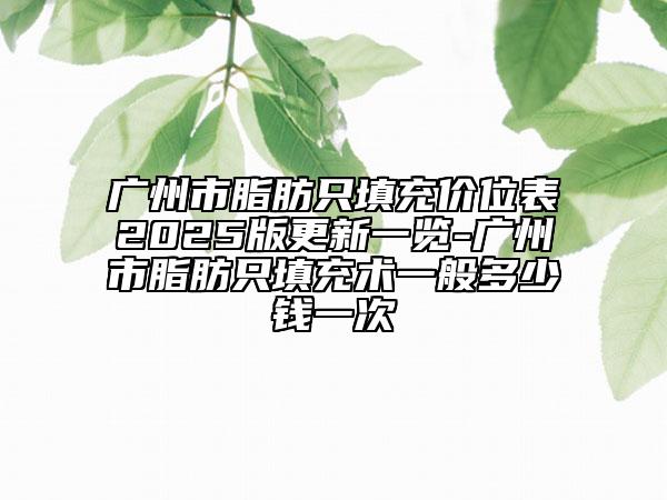 广州市脂肪只填充价位表2025版更新一览-广州市脂肪只填充术一般多少钱一次