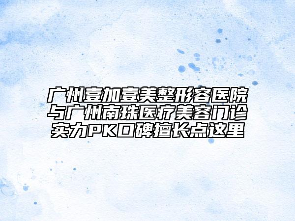 广州壹加壹美整形容医院与广州南珠医疗美容门诊实力PK口碑擅长点这里