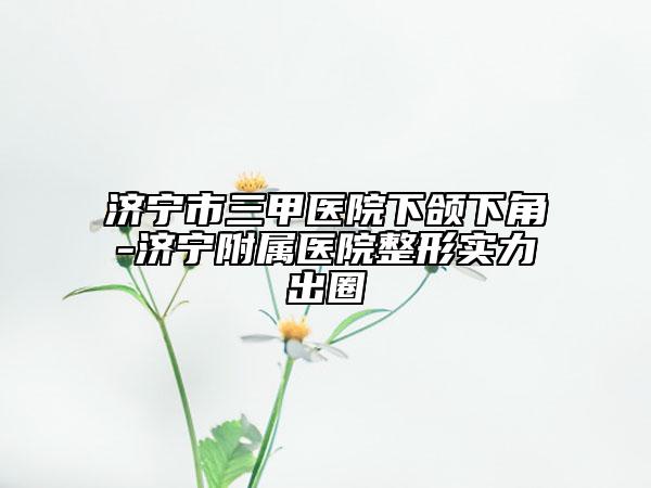 济宁市三甲医院下颌下角-济宁附属医院整形实力出圈