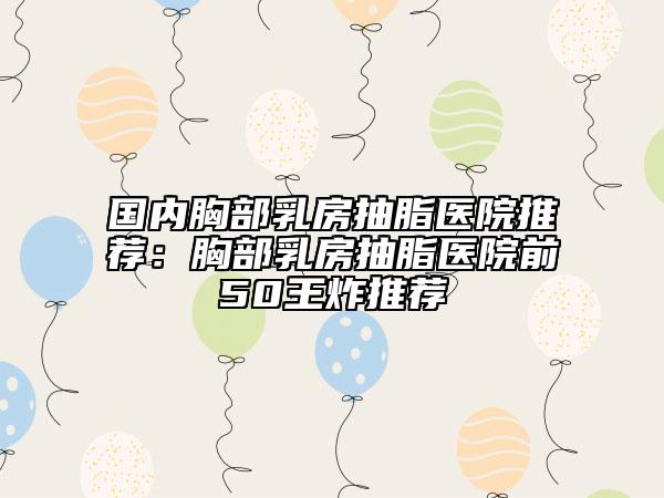国内胸部乳房抽脂医院推荐：胸部乳房抽脂医院前50王炸推荐