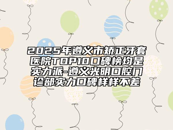 2025年遵义市矫正牙套医院TOP10口碑榜均是实力派-遵义光明口腔门诊部实力口碑样样不差