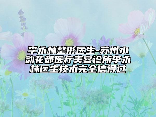 李永林整形医生-苏州水韵花都医疗美容诊所李永林医生技术完全信得过