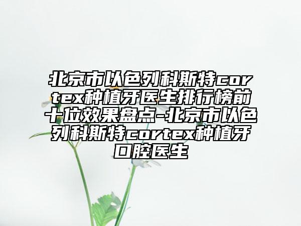 北京市以色列科斯特cortex种植牙医生排行榜前十位效果盘点-北京市以色列科斯特cortex种植牙口腔医生