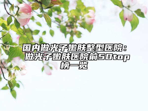 国内做光子嫩肤整型医院：做光子嫩肤医院前50top榜一览