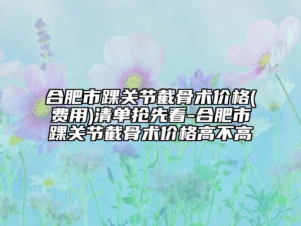 合肥市踝关节截骨术价格(费用)清单抢先看-合肥市踝关节截骨术价格高不高