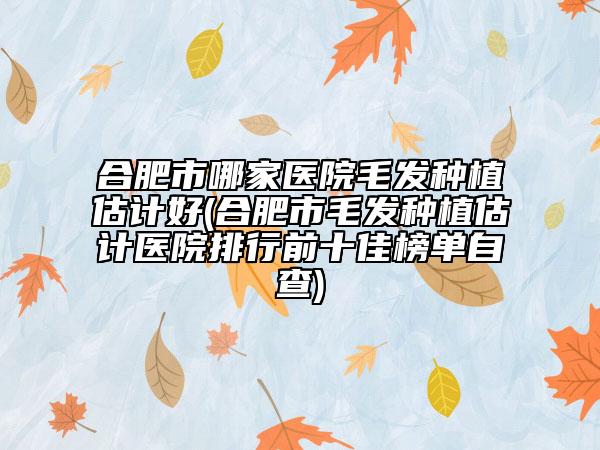 合肥市哪家医院毛发种植估计好(合肥市毛发种植估计医院排行前十佳榜单自查)
