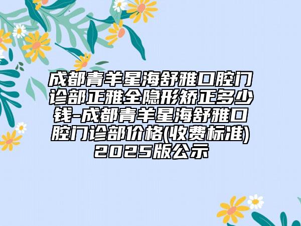 成都青羊星海舒雅口腔门诊部正雅全隐形矫正多少钱-成都青羊星海舒雅口腔门诊部价格(收费标准)2025版公示