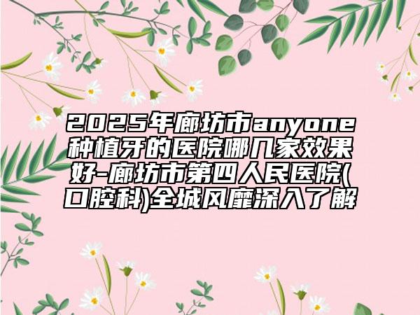 2025年廊坊市anyone种植牙的医院哪几家效果好-廊坊市第四人民医院(口腔科)全城风靡深入了解