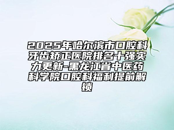 2025年哈尔滨市口腔科牙齿矫正医院排名十强实力更新-黑龙江省中医药科学院口腔科福利提前解锁