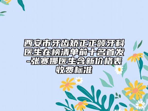 西安市牙齿矫正正颌牙科医生在榜清单前十名首发-张赛娜医生含新价格表收费标准