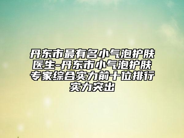丹东市最有名小气泡护肤医生-丹东市小气泡护肤专家综合实力前十位排行实力突出