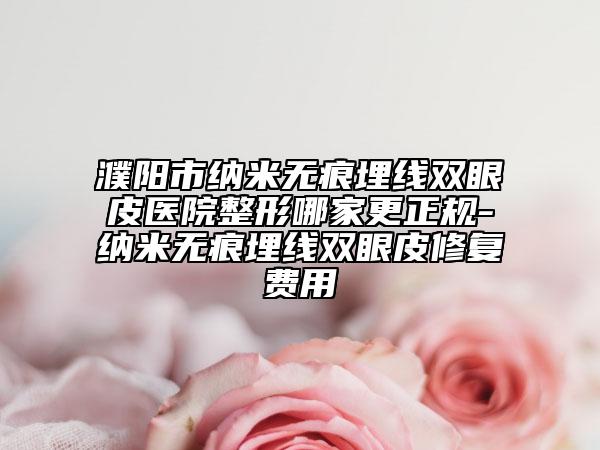 濮阳市纳米无痕埋线双眼皮医院整形哪家更正规-纳米无痕埋线双眼皮修复费用