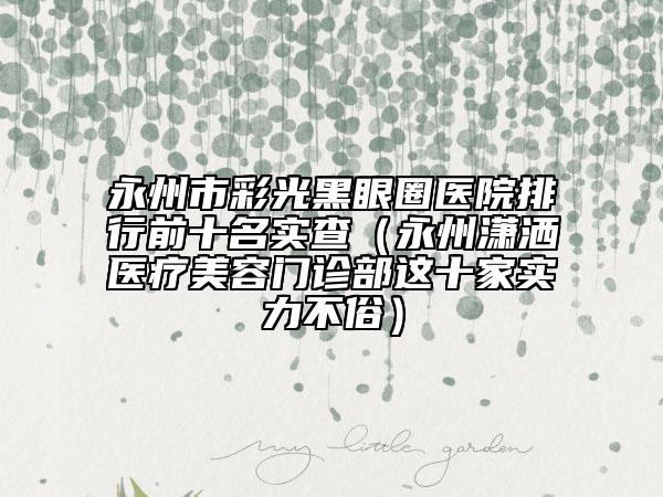 永州市彩光黑眼圈医院排行前十名实查（永州潇洒医疗美容门诊部这十家实力不俗）