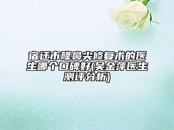 宿迁市隆鼻尖修复术的医生哪个口碑好(吴金萍医生测评分析)