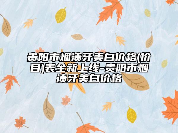 贵阳市烟渍牙美白价格(价目)表全新上线-贵阳市烟渍牙美白价格