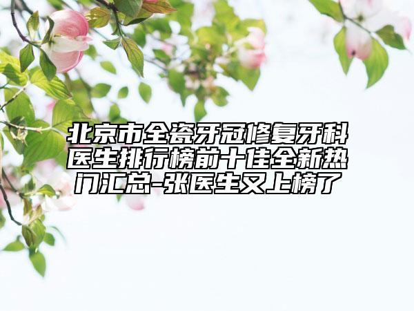 北京市全瓷牙冠修复牙科医生排行榜前十佳全新热门汇总-张医生又上榜了