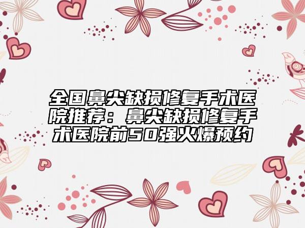 全国鼻尖缺损修复手术医院推荐：鼻尖缺损修复手术医院前50强火爆预约