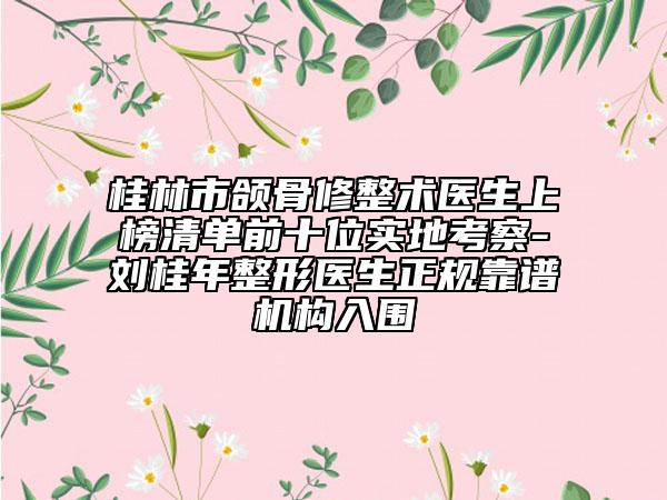 桂林市颌骨修整术医生上榜清单前十位实地考察-刘桂年整形医生正规靠谱机构入围