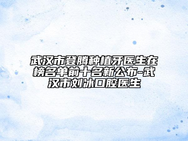 武汉市登腾种植牙医生在榜名单前十名新公布-武汉市刘冰口腔医生