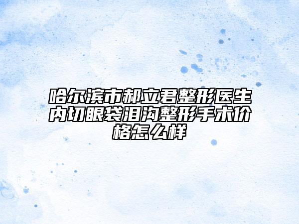 哈尔滨市郝立君整形医生内切眼袋泪沟整形手术价格怎么样