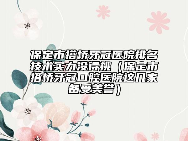保定市搭桥牙冠医院排名技术实力没得挑（保定市搭桥牙冠口腔医院这几家备受美誉）