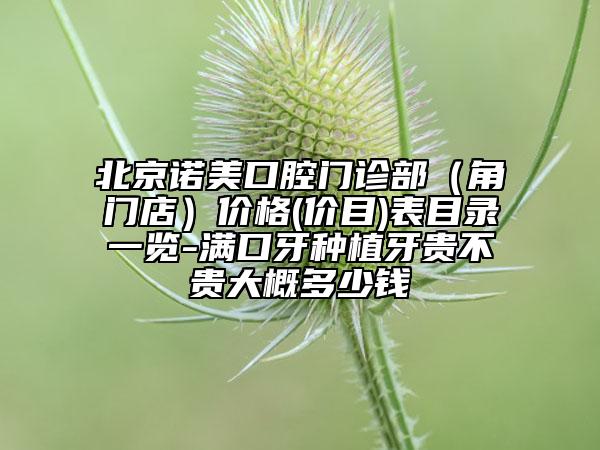 北京诺美口腔门诊部（角门店）价格(价目)表目录一览-满口牙种植牙贵不贵大概多少钱