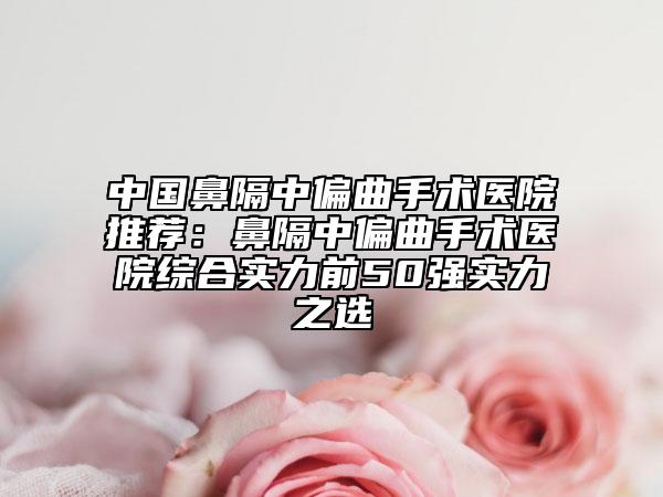 中国鼻隔中偏曲手术医院推荐：鼻隔中偏曲手术医院综合实力前50强实力之选