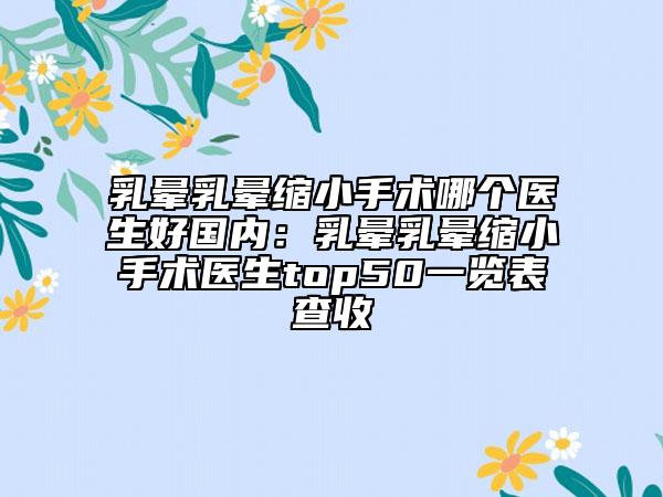 乳晕乳晕缩小手术哪个医生好国内：乳晕乳晕缩小手术医生top50一览表查收