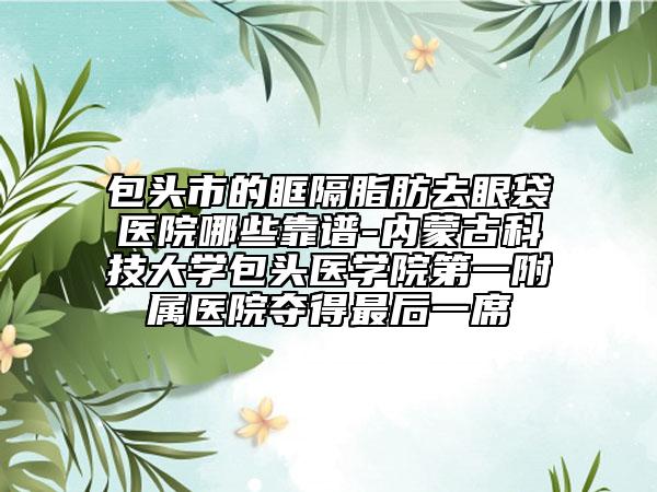 包头市的眶隔脂肪去眼袋医院哪些靠谱-内蒙古科技大学包头医学院第一附属医院夺得最后一席