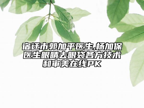 宿迁市郭加平医生,杨加保医生眼睛去眼袋各方技术和审美在线PK