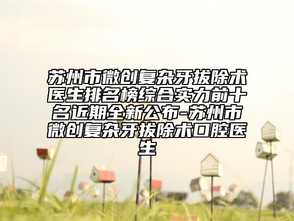 苏州市微创复杂牙拔除术医生排名榜综合实力前十名近期全新公布-苏州市微创复杂牙拔除术口腔医生