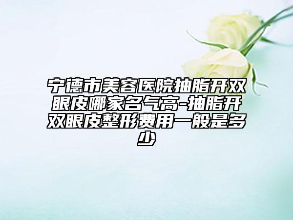 宁德市美容医院抽脂开双眼皮哪家名气高-抽脂开双眼皮整形费用一般是多少