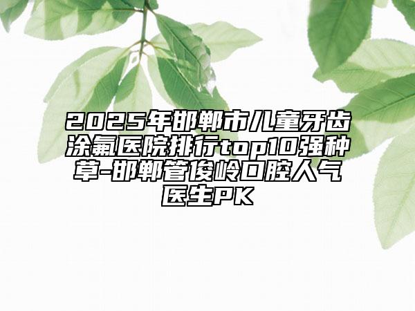 2025年邯郸市儿童牙齿涂氟医院排行top10强种草-邯郸管俊岭口腔人气医生PK