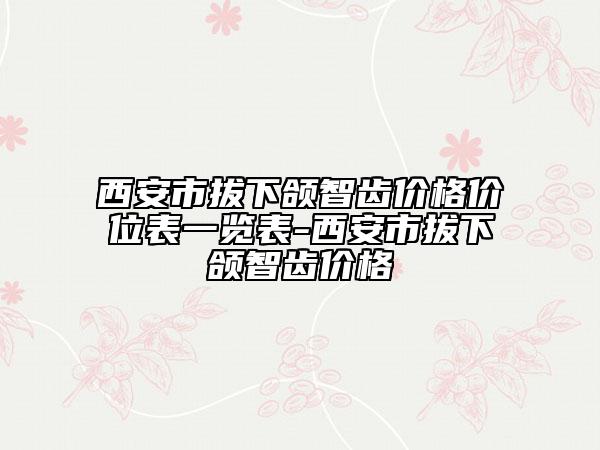 西安市拔下颌智齿价格价位表一览表-西安市拔下颌智齿价格