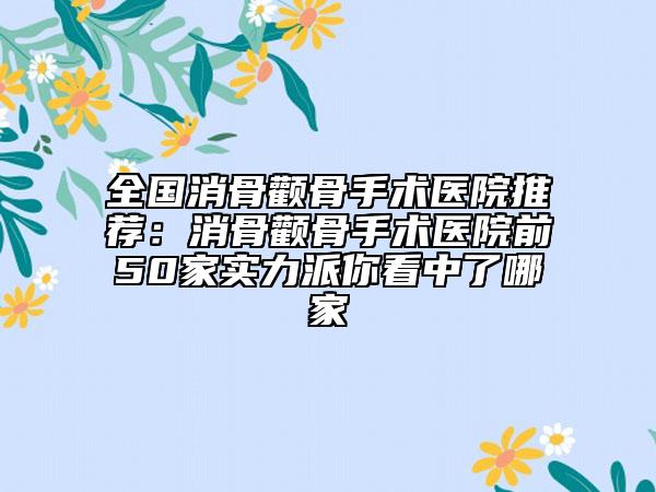 全国消骨颧骨手术医院推荐：消骨颧骨手术医院前50家实力派你看中了哪家