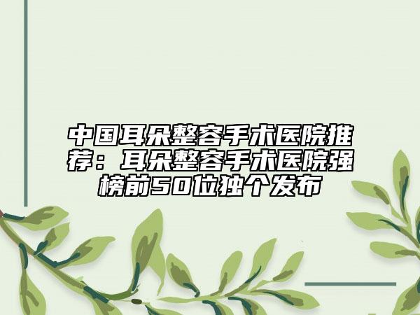 中国耳朵整容手术医院推荐：耳朵整容手术医院强榜前50位独个发布
