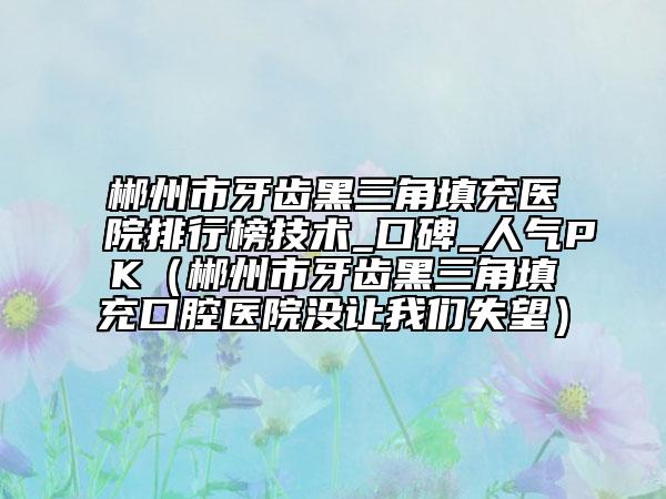 郴州市牙齿黑三角填充医院排行榜技术_口碑_人气PK（郴州市牙齿黑三角填充口腔医院没让我们失望）