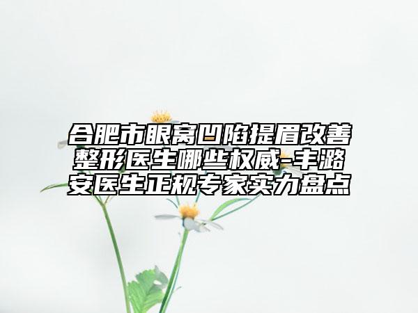合肥市眼窝凹陷提眉改善整形医生哪些权威-丰潞安医生正规专家实力盘点