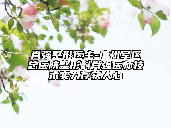 肖强整形医生-广州军区总医院整形科肖强医师技术实力俘获人心