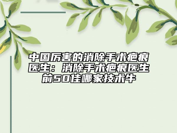中国厉害的消除手术疤痕医生：消除手术疤痕医生前50佳哪家技术牛