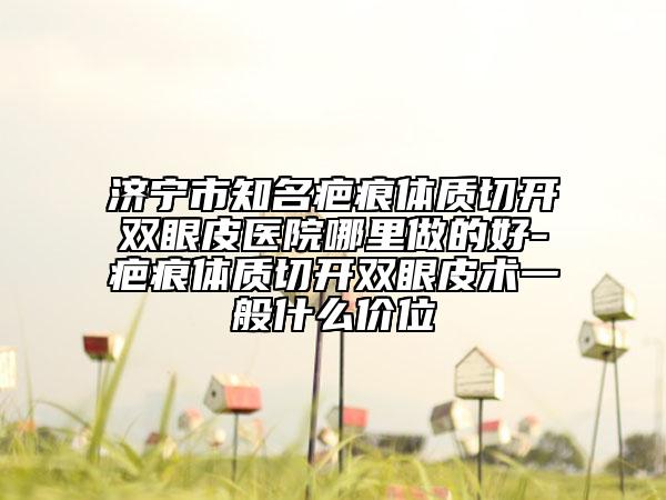 济宁市知名疤痕体质切开双眼皮医院哪里做的好-疤痕体质切开双眼皮术一般什么价位