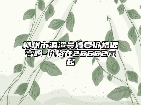 柳州市酒渣鼻修复价格很高吗-价格在25652元起