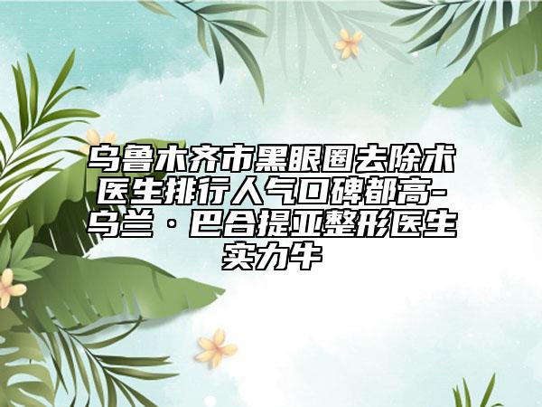 乌鲁木齐市黑眼圈去除术医生排行人气口碑都高-乌兰·巴合提亚整形医生实力牛