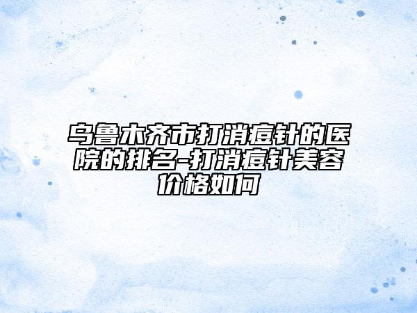 乌鲁木齐市打消痘针的医院的排名-打消痘针美容价格如何