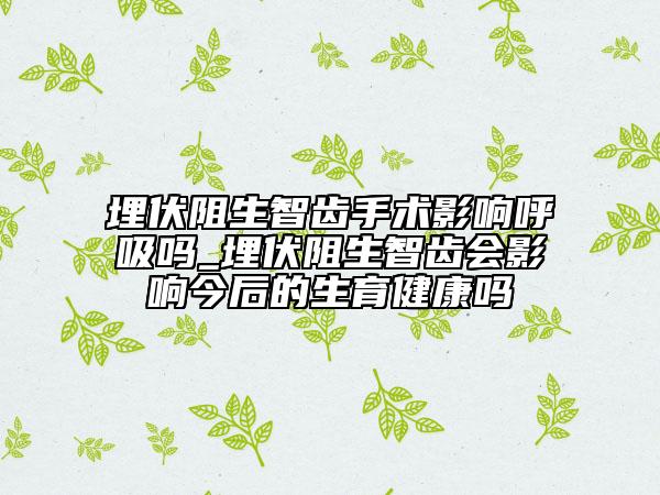 埋伏阻生智齿手术影响呼吸吗_埋伏阻生智齿会影响今后的生育健康吗