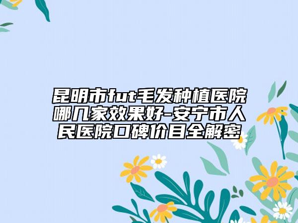昆明市fut毛发种植医院哪几家效果好-安宁市人民医院口碑价目全解密