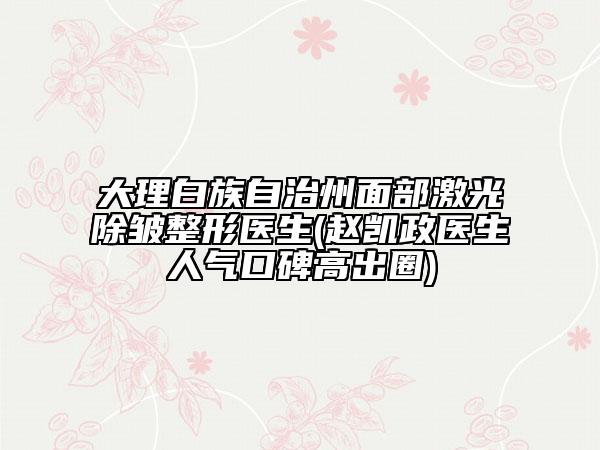 大理白族自治州面部激光除皱整形医生(赵凯政医生人气口碑高出圈)