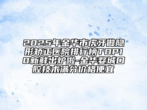 2025年金华市虎牙做隐形矫正医院排行榜TOP10新鲜出炉啦-金华婺城口腔技术满分价格便宜