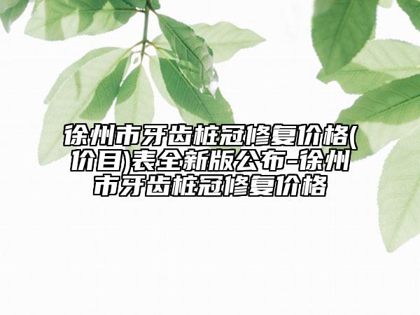 徐州市牙齿桩冠修复价格(价目)表全新版公布-徐州市牙齿桩冠修复价格